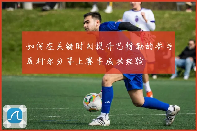 如何在关键时刻提升巴特勒的参与度科尔分享上赛季成功经验