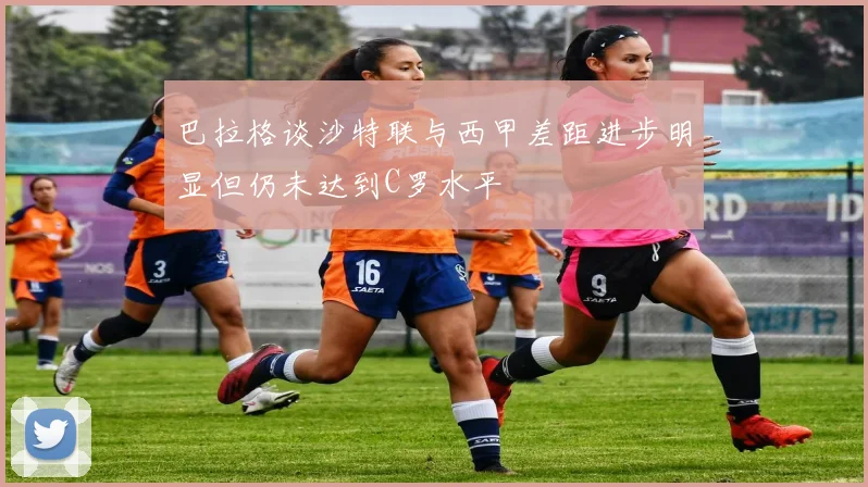 巴拉格谈沙特联与西甲差距进步明显但仍未达到C罗水平