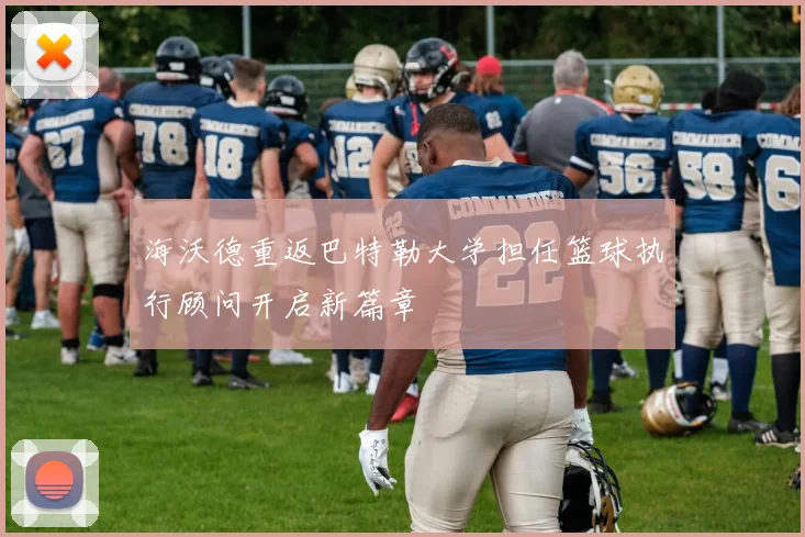 海沃德重返巴特勒大学担任篮球执行顾问开启新篇章