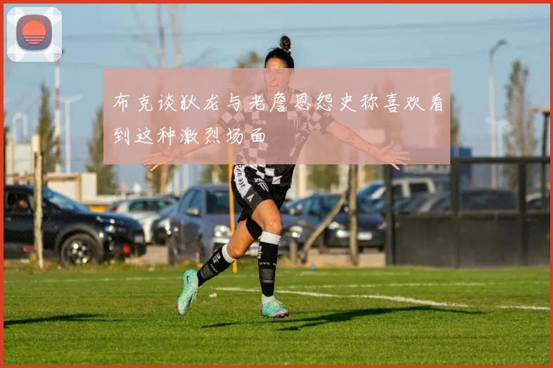 布克谈狄龙与老詹恩怨史称喜欢看到这种激烈场面