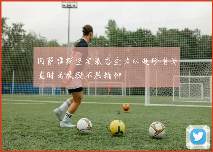 冈萨雷斯坚定表态全力以赴珍惜马竞时光展现不屈精神