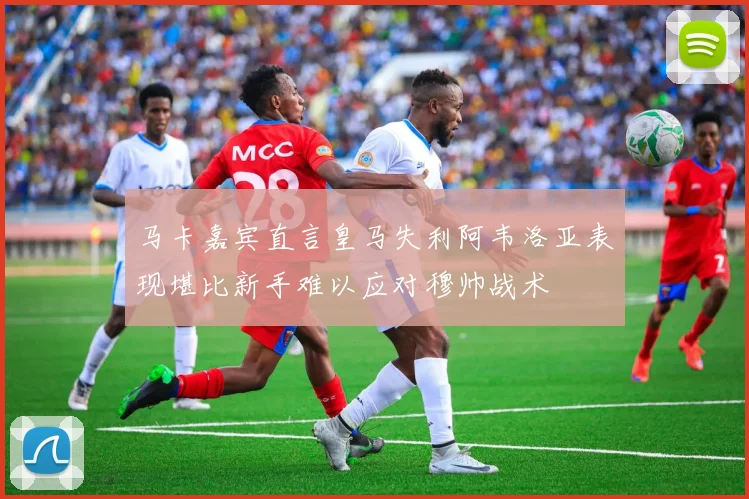 马卡嘉宾直言皇马失利阿韦洛亚表现堪比新手难以应对穆帅战术