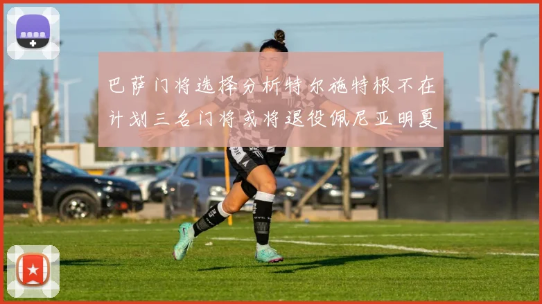 巴萨门将选择分析特尔施特根不在计划三名门将或将退役佩尼亚明夏回归展望