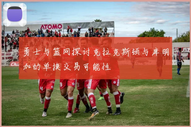 勇士与篮网探讨克拉克斯顿与库明加的单换交易可能性