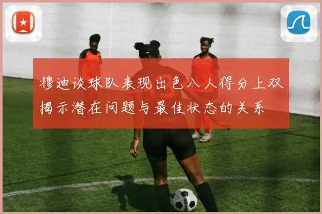 穆迪谈球队表现出色八人得分上双揭示潜在问题与最佳状态的关系