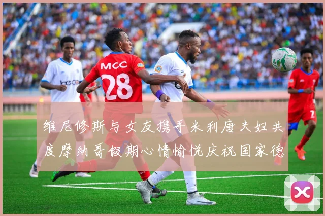 维尼修斯与女友携手米利唐夫妇共度摩纳哥假期心情愉悦庆祝国家德比胜利