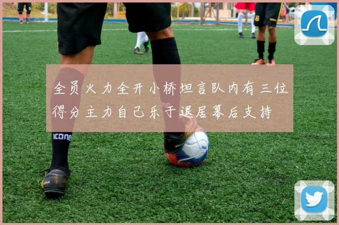 全员火力全开小桥坦言队内有三位得分主力自己乐于退居幕后支持