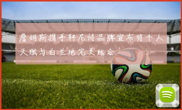 詹姆斯携手轩尼诗品牌宣布将个人天赋与白兰地完美结合