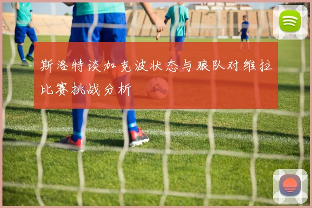 斯洛特谈加克波状态与狼队对维拉比赛挑战分析