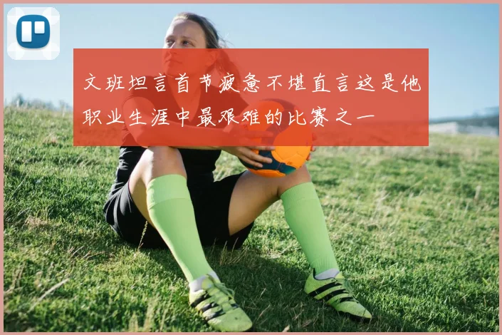 文班坦言首节疲惫不堪直言这是他职业生涯中最艰难的比赛之一