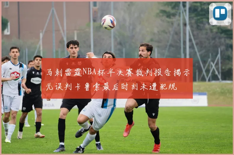 马刺雷霆NBA杯半决赛裁判报告揭示无误判卡鲁索最后时刻未遭犯规