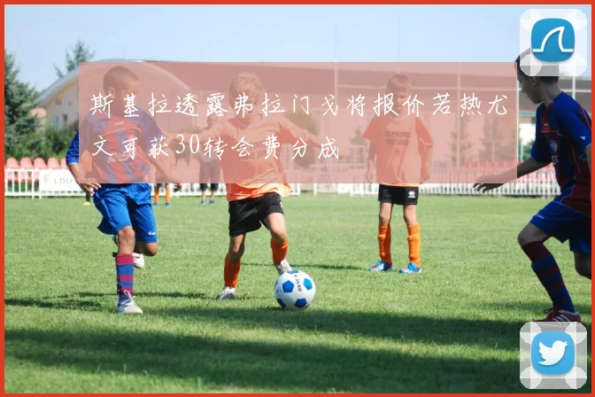 斯基拉透露弗拉门戈将报价若热尤文可获30转会费分成