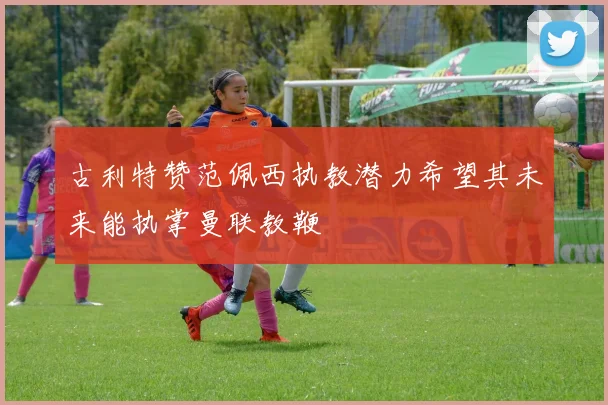 古利特赞范佩西执教潜力希望其未来能执掌曼联教鞭