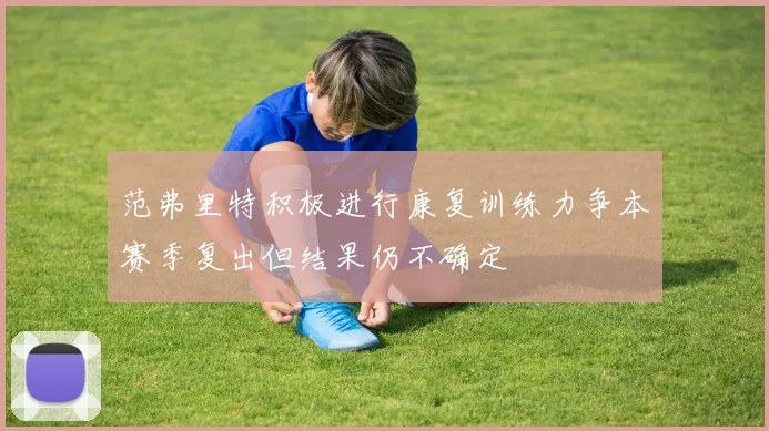 范弗里特积极进行康复训练力争本赛季复出但结果仍不确定