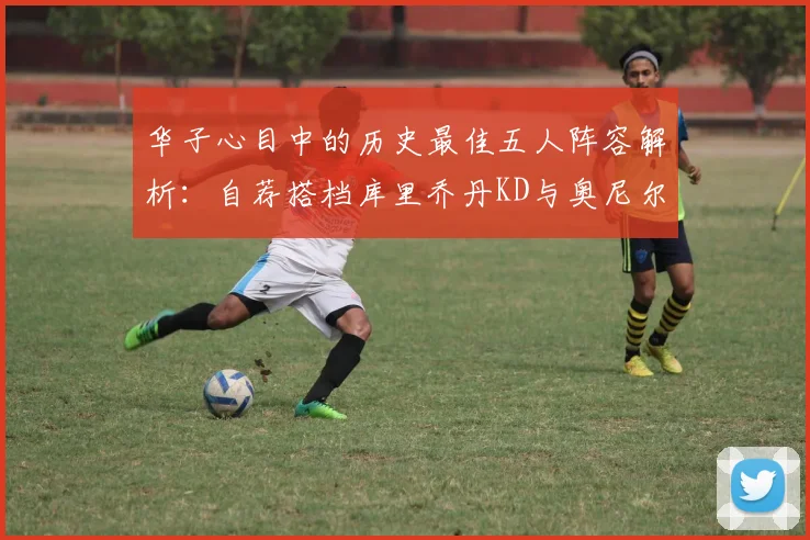 华子心目中的历史最佳五人阵容解析：自荐搭档库里乔丹KD与奥尼尔共襄盛举