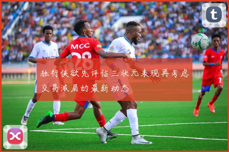 独行侠欲先评估三状元表现再考虑交易浓眉的最新动态