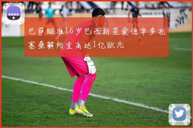 巴萨瞄准16岁巴西新星爱德华多孔塞桑解约金高达1亿欧元