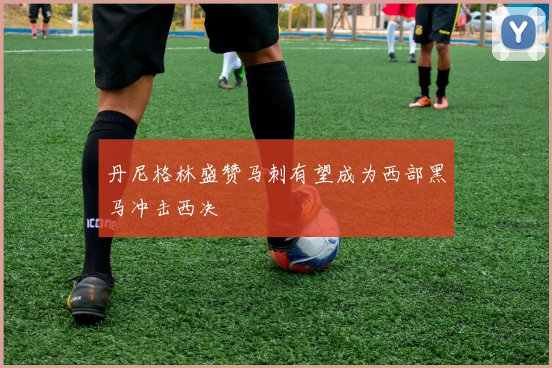 丹尼格林盛赞马刺有望成为西部黑马冲击西决