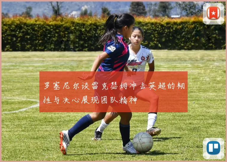 罗塞尼尔谈雷克瑟姆冲击英超的韧性与决心展现团队精神