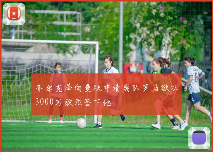 齐尔克泽向曼联申请离队罗马欲以3000万欧元签下他