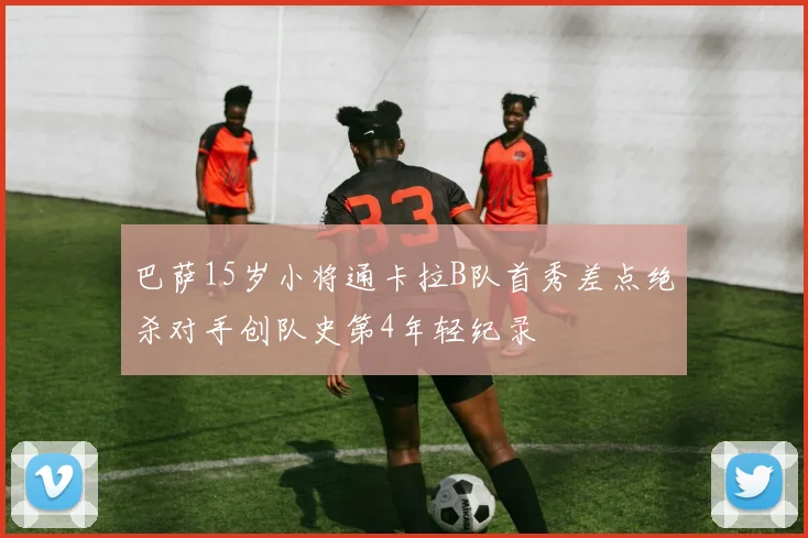 巴萨15岁小将通卡拉B队首秀差点绝杀对手创队史第4年轻纪录