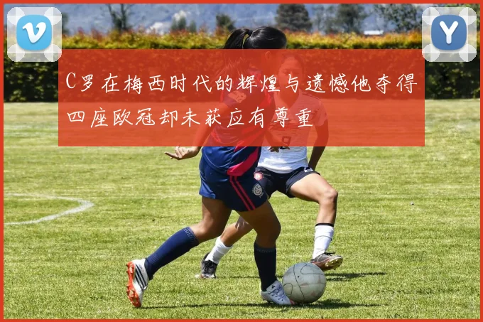 C罗在梅西时代的辉煌与遗憾他夺得四座欧冠却未获应有尊重