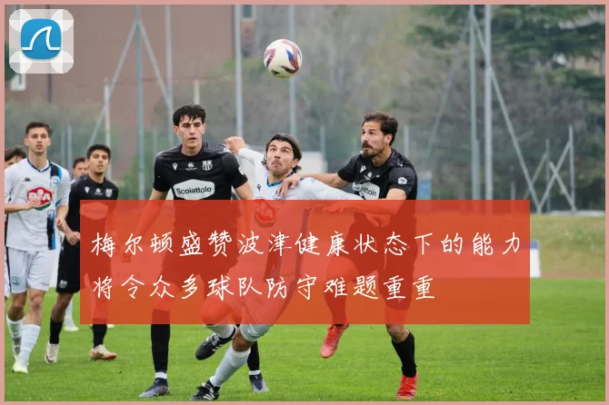 梅尔顿盛赞波津健康状态下的能力将令众多球队防守难题重重