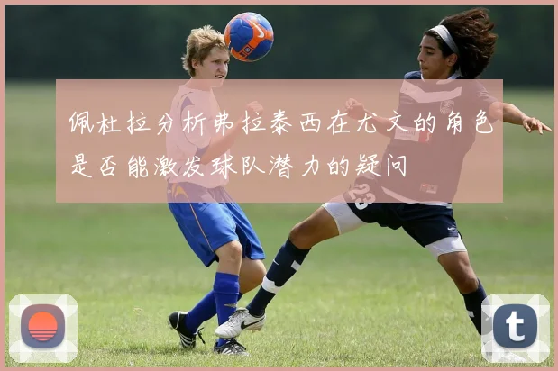 佩杜拉分析弗拉泰西在尤文的角色是否能激发球队潜力的疑问