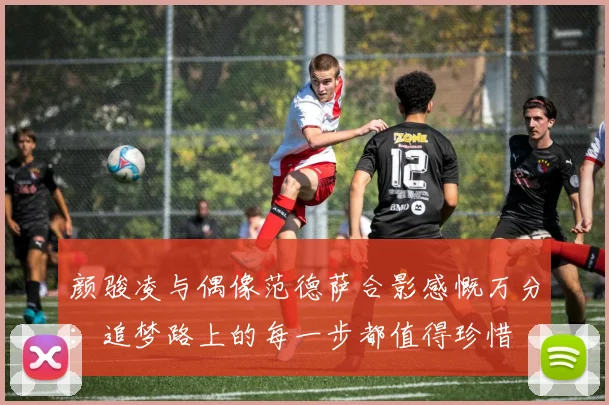颜骏凌与偶像范德萨合影感慨万分：追梦路上的每一步都值得珍惜