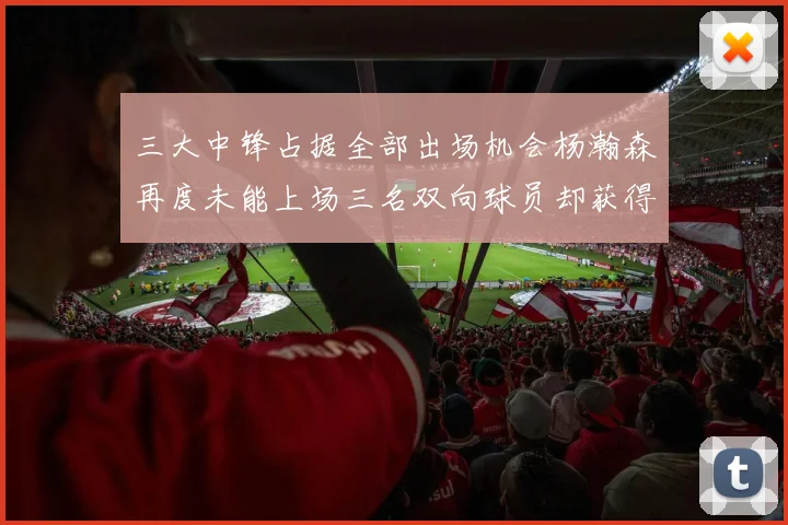 三大中锋占据全部出场机会杨瀚森再度未能上场三名双向球员却获得机会