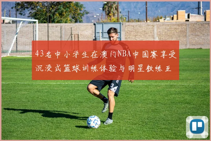 43名中小学生在澳门NBA中国赛享受沉浸式篮球训练体验与明星教练互动