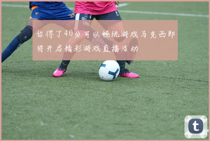 你得了40分可以畅玩游戏马克西即将开启精彩游戏直播活动