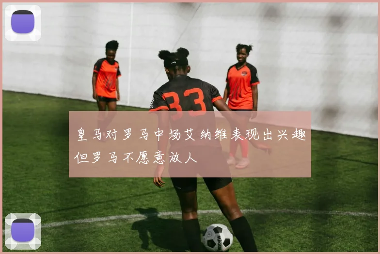 皇马对罗马中场艾纳维表现出兴趣但罗马不愿意放人