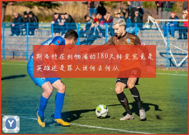 斯洛特在利物浦的180天转变究竟是英雄还是罪人该何去何从