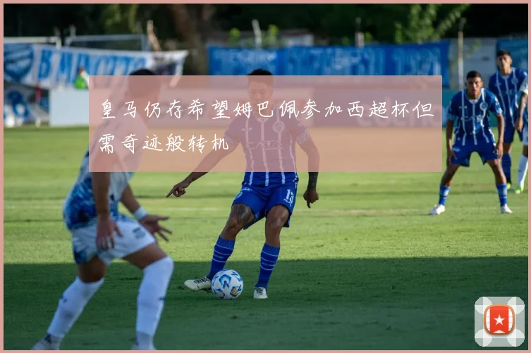皇马仍存希望姆巴佩参加西超杯但需奇迹般转机
