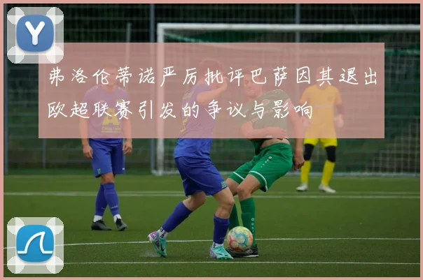 弗洛伦蒂诺严厉批评巴萨因其退出欧超联赛引发的争议与影响